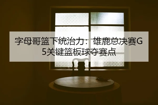 字母哥篮下统治力：雄鹿总决赛G5关键篮板球夺赛点