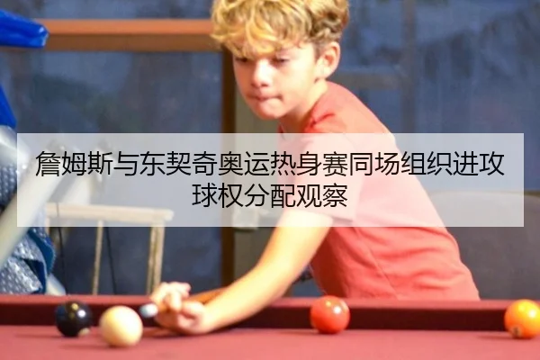 詹姆斯与东契奇奥运热身赛同场组织进攻球权分配观察